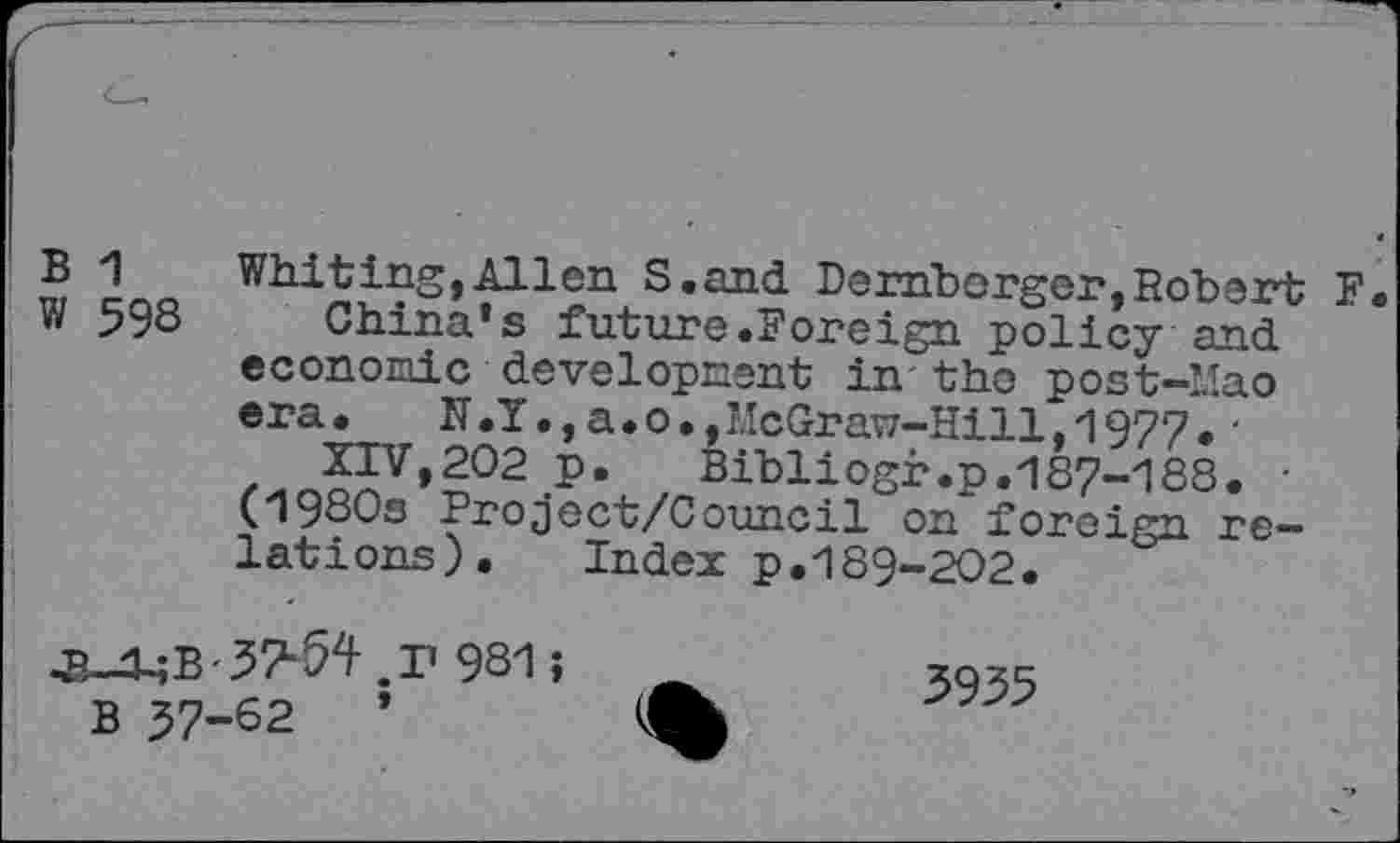 ﻿B 1 Whiting,Allen S.and Derhborger,Robert F. W 598 China*s future.Foreign policy and economic development in the post-Mao era.	N.I.,a.o.,McGraw-Hill,1977.'
XIV,202 p.	Bibliogr.p.187-188. •
(19SOs Project/Council on foreign relations). Index p.189-202.
•B—d-;B'.57l‘52^ .P 981 >	3955
B 57-62	*	%